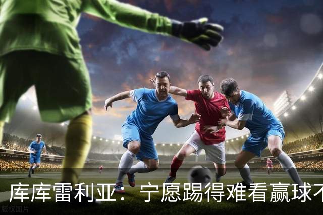 库库雷利亚：宁愿踢得难看赢球不愿踢得漂亮输球 我们已练习点球