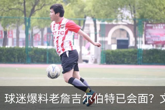 球迷爆料老詹吉尔伯特已会面？文胖：不清楚 但14年他们就会面过
